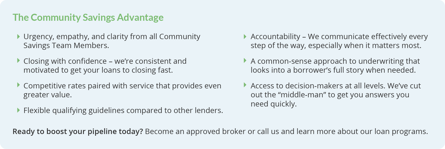 The Community Savings Advantage. Urgency, empathy, and clarity from all Community Savings Team Members. Closing with confidence – we’re consistent and motivated to get your loans to closing fast. Access to decision-makers at all levels. We’ve cut out the “middle-man” to get you answers you need quickly. Accountability – We communicate effectively every step of the way, especially when it matters most. Competitive rates paired with service that provides even greater value. A common-sense approach to underwriting that looks into a borrower’s full story when needed. Flexible qualifying guidelines compared to other lenders. Ready to boost your pipeline today? Become an approved broker or call us and learn more about our loan programs. 