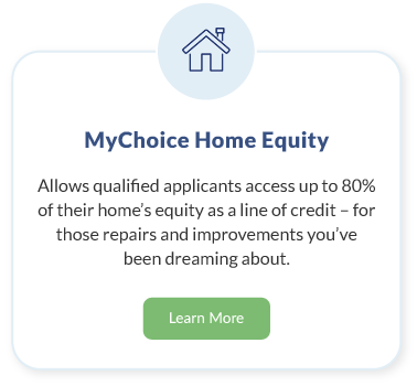 MyChoice Home Equity. Allows qualified applicants access to up to 80% of their home’s equity as a line of credit – for those repairs and improvements you’ve been dreaming about. Learn More about MyChoice Home Equity.