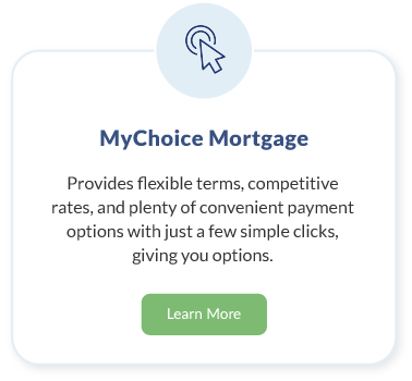 MyChoice Mortgage. Provides flexible terms, competitive rates, and plenty of convenient payment options with just a few simple clicks, giving you options. Learn More about MyChoice Mortgage.