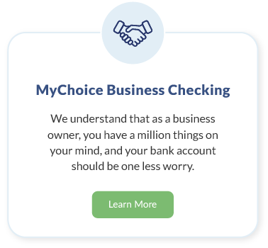 MyChoice Business Checking. We understand that as a business owner, you have a million things on your mind, and your bank account should be one less worry. Learn More about MyChoice Business Checking.
