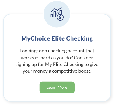 MyChoice Elite Checking. Looking for a checking account that works as hard as you do? Consider signing up for My Elite Checking to give your money a competitive boost. Learn More about MyChoice Elite Checking.