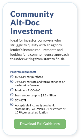 Community Alt-Doc Investment. Ideal for investor borrowers who struggle to qualify with an agency lender’s income requirements and looking for a common-sense approach to underwriting from start to finish. Program highlights: 80% LTV for purchase 75% LTV for Rate and term refinance or cash-out refinance Minimum FICO 660 Loan amounts up to $2.5 million 50% DTI Acceptable income types: bank statements, P&L, WVOE, 1 or 2 years of 1099s, or asset utilization. Download Full Guidelines.