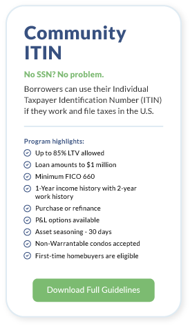 Community ITIN. No SSN? No problem. Borrowers can use their Individual Taxpayer Identification Number (ITIN) if they work and file taxes in the U.S.Program highlights: Up to 85% LTV allowed. Loan amounts to $1 million. Minimum FICO 660. 1-Year income history with 2-year work history. Purchase or refinance. P&L options available. Asset seasoning - 30 days. Non-Warrantable condos accepted. First-time homebuyers are eligible. Download Full Guidlines.