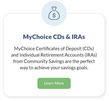 MyChoice CDs & IRAs. MyChoice Certificates of Deposit (CDs) and Individual Retirement Accounts (IRAs) from Community Savings are the perfect way to achieve your savings goals. Learn More about MyChoice CDs & IRAs.