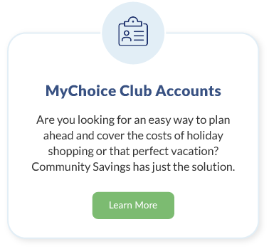 MyChoice Club Accounts. Are you looking for an easy way to plan ahead and cover the costs of holiday shopping or that perfect vacation? Community Savings has just the solution. Learn More about MyChoice Club Accounts.