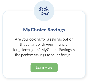 MyChoice Savings. Are you looking for a savings option that aligns with your family’s long-term goals MyChoice Savings from is the perfect savings account for you. Learn More about MyChoice Savings.