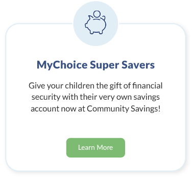 MyChoice Super Savers. Give your children the gift of financial security with their very own savings account now at Community Savings! Learn More about MyChoice Super Savers.