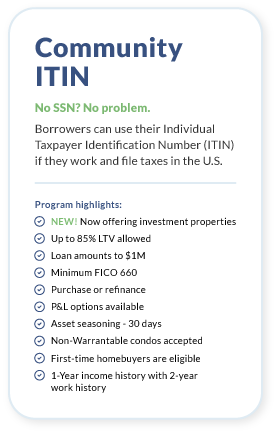 Community ITIN. No SSN? No problem. Borrowers can use their Individual Taxpayer Identification Number (ITIN) if they work and file taxes in the U.S.Program highlights: Up to 85% LTV allowed. Loan amounts to $1 million. Minimum FICO 660. 1-Year income history with 2-year work history. Purchase or refinance. P&L options available. Asset seasoning - 30 days. Non-Warrantable condos accepted. First-time homebuyers are eligible. Download Full Guidelines.