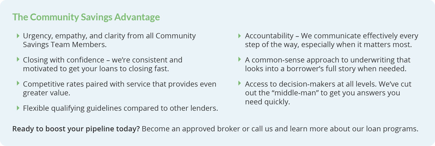 The Community Savings Advantage. Urgency, empathy, and clarity from all Community Savings Team Members. Closing with confidence – we’re consistent and motivated to get your loans to closing fast. Access to decision-makers at all levels. We’ve cut out the “middle-man” to get you answers you need quickly. Accountability – We communicate effectively every step of the way, especially when it matters most. Competitive rates paired with service that provides even greater value. A common-sense approach to underwriting that looks into a borrower’s full story when needed. Flexible qualifying guidelines compared to other lenders. Ready to boost your pipeline today? Become an approved broker or call us and learn more about our loan programs.